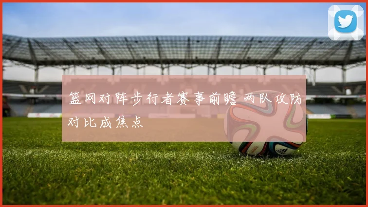 篮网对阵步行者赛事前瞻 两队攻防对比成焦点