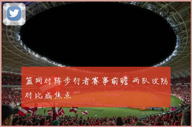 篮网对阵步行者赛事前瞻 两队攻防对比成焦点