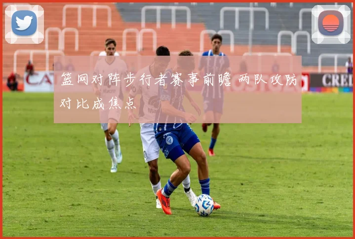 篮网对阵步行者赛事前瞻 两队攻防对比成焦点