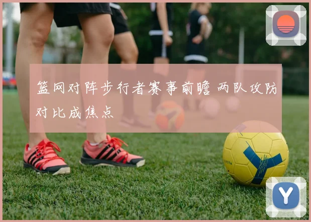 篮网对阵步行者赛事前瞻 两队攻防对比成焦点