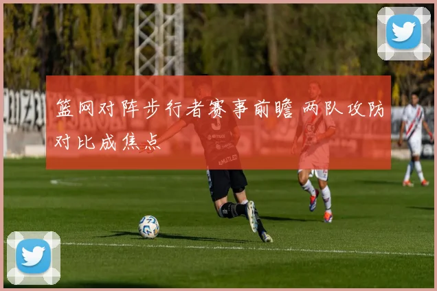 篮网对阵步行者赛事前瞻 两队攻防对比成焦点