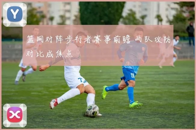 篮网对阵步行者赛事前瞻 两队攻防对比成焦点