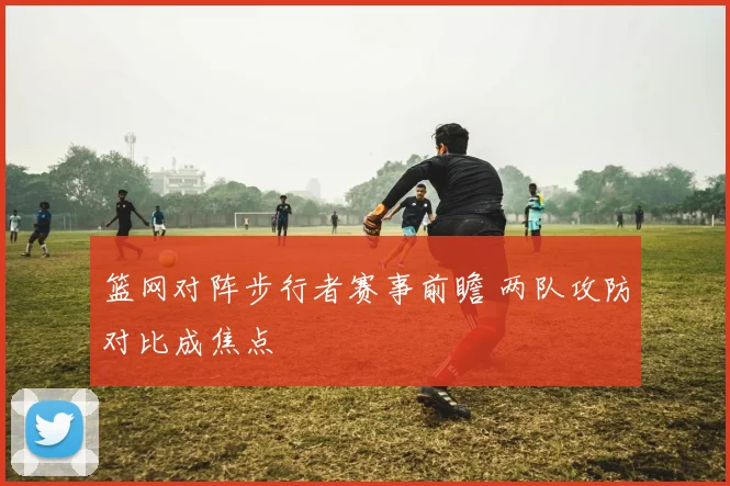 篮网对阵步行者赛事前瞻 两队攻防对比成焦点