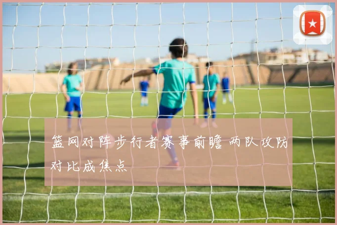 篮网对阵步行者赛事前瞻 两队攻防对比成焦点