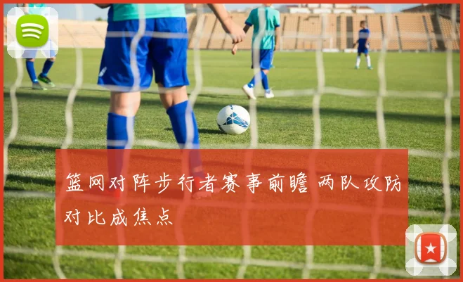 篮网对阵步行者赛事前瞻 两队攻防对比成焦点