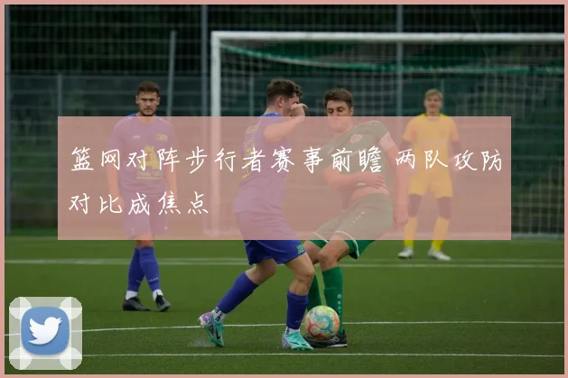篮网对阵步行者赛事前瞻 两队攻防对比成焦点