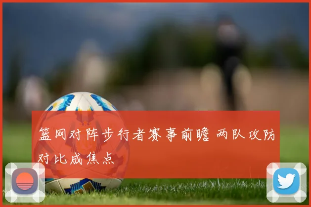 篮网对阵步行者赛事前瞻 两队攻防对比成焦点