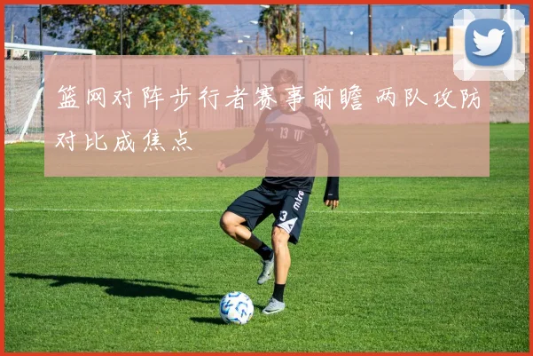 篮网对阵步行者赛事前瞻 两队攻防对比成焦点