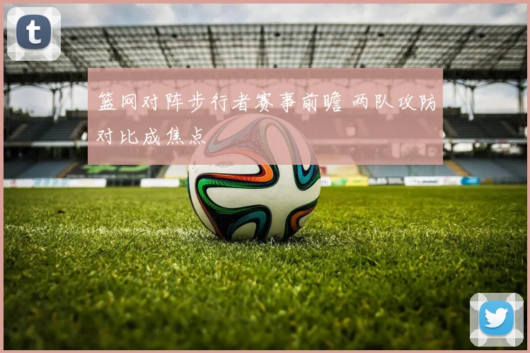 篮网对阵步行者赛事前瞻 两队攻防对比成焦点