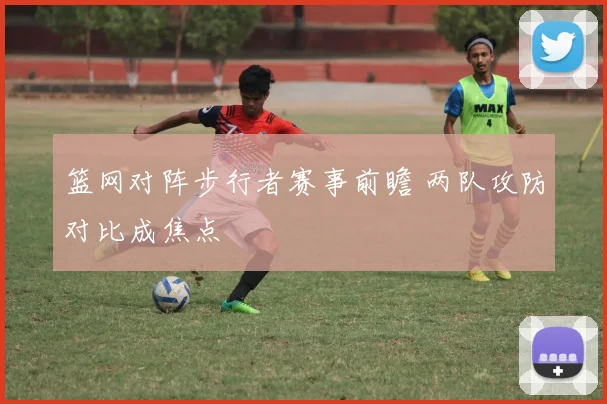 篮网对阵步行者赛事前瞻 两队攻防对比成焦点