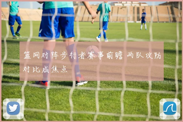 篮网对阵步行者赛事前瞻 两队攻防对比成焦点