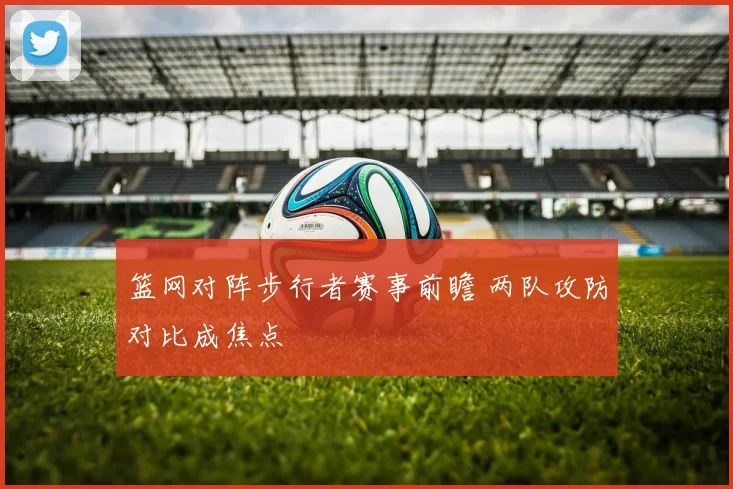 篮网对阵步行者赛事前瞻 两队攻防对比成焦点