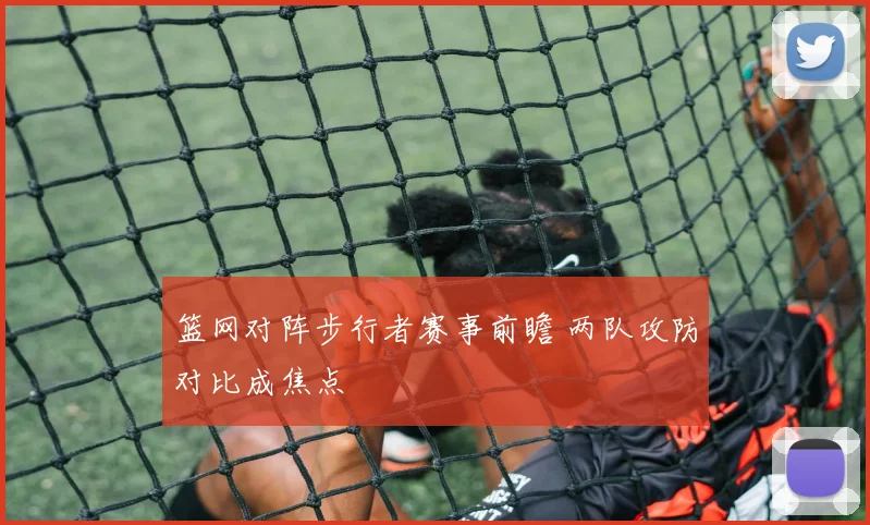 篮网对阵步行者赛事前瞻 两队攻防对比成焦点