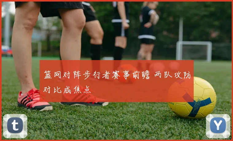 篮网对阵步行者赛事前瞻 两队攻防对比成焦点