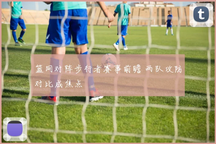篮网对阵步行者赛事前瞻 两队攻防对比成焦点