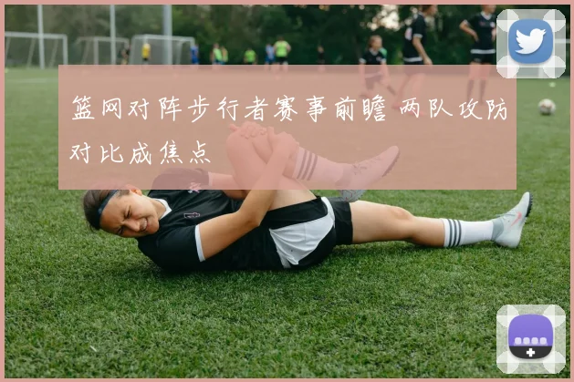 篮网对阵步行者赛事前瞻 两队攻防对比成焦点