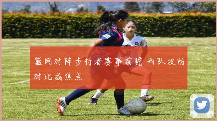 篮网对阵步行者赛事前瞻 两队攻防对比成焦点