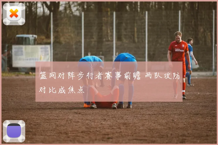 篮网对阵步行者赛事前瞻 两队攻防对比成焦点