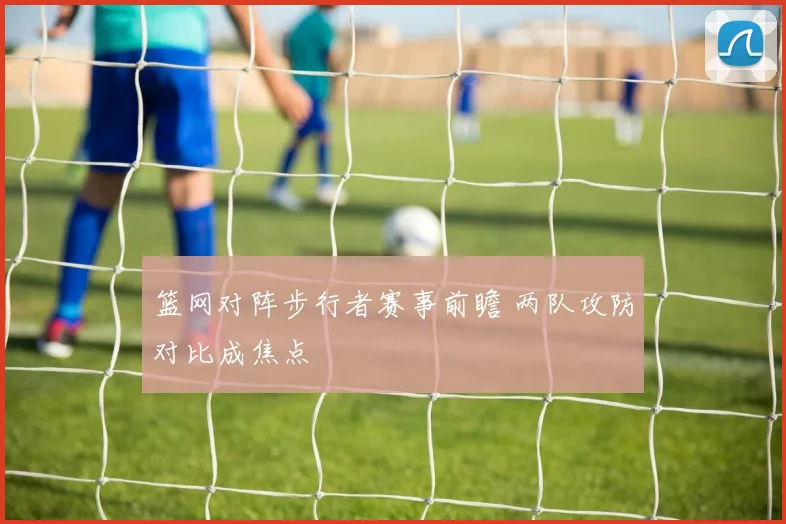 篮网对阵步行者赛事前瞻 两队攻防对比成焦点