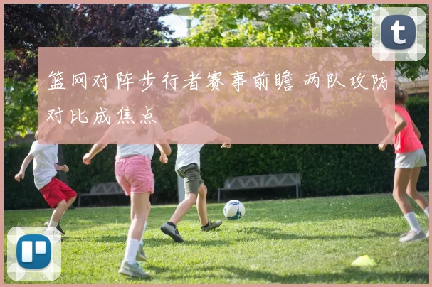 篮网对阵步行者赛事前瞻 两队攻防对比成焦点
