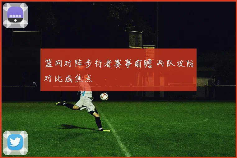 篮网对阵步行者赛事前瞻 两队攻防对比成焦点