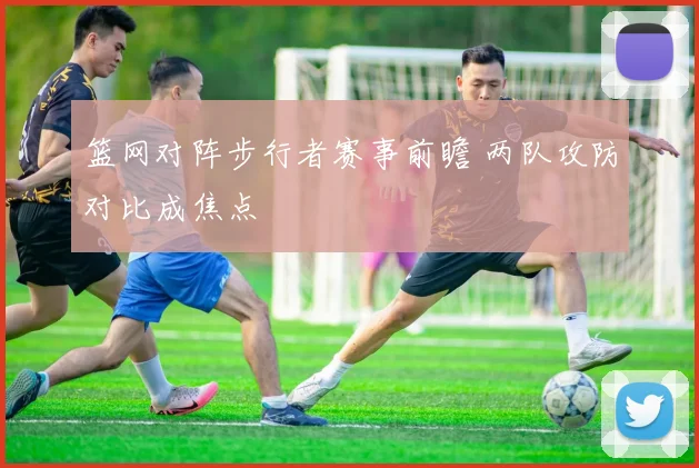 篮网对阵步行者赛事前瞻 两队攻防对比成焦点