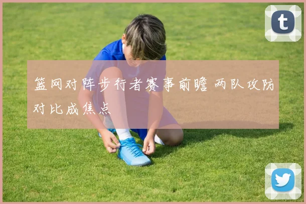 篮网对阵步行者赛事前瞻 两队攻防对比成焦点