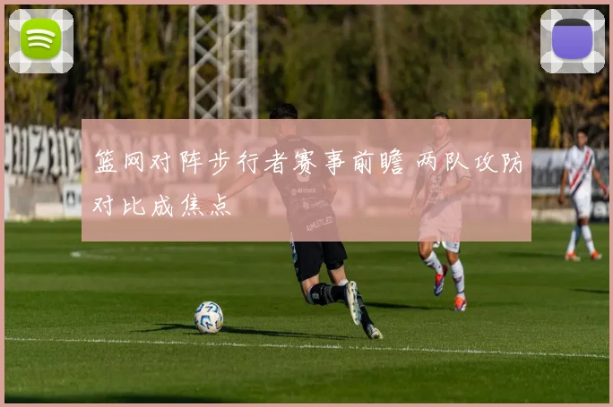 篮网对阵步行者赛事前瞻 两队攻防对比成焦点