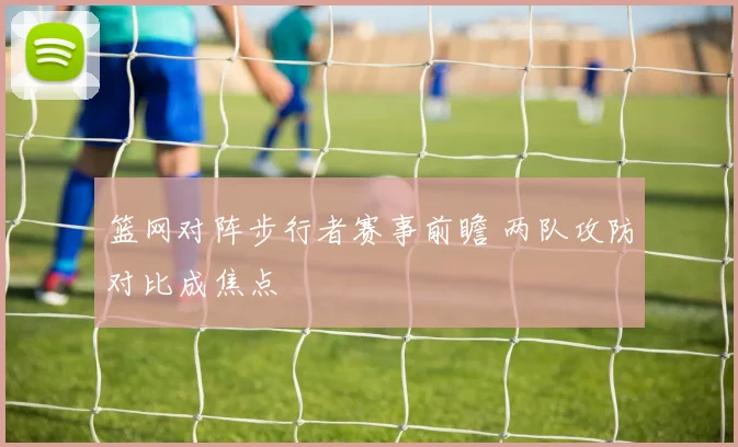 篮网对阵步行者赛事前瞻 两队攻防对比成焦点
