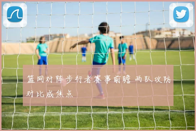 篮网对阵步行者赛事前瞻 两队攻防对比成焦点