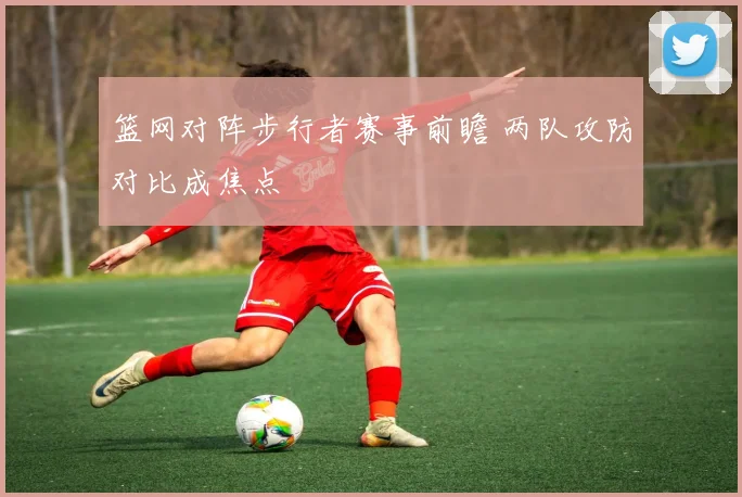 篮网对阵步行者赛事前瞻 两队攻防对比成焦点