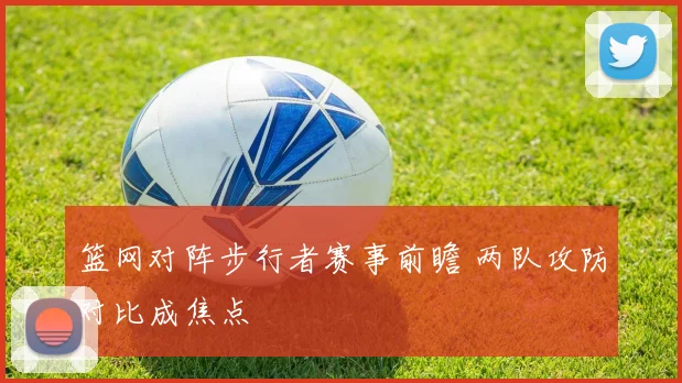 篮网对阵步行者赛事前瞻 两队攻防对比成焦点