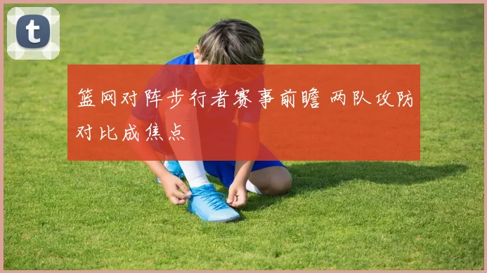 篮网对阵步行者赛事前瞻 两队攻防对比成焦点