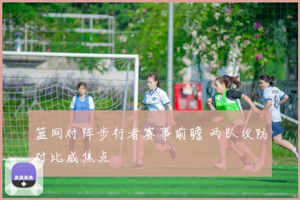篮网对阵步行者赛事前瞻 两队攻防对比成焦点