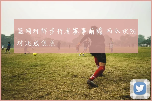 篮网对阵步行者赛事前瞻 两队攻防对比成焦点