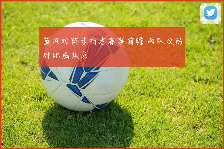 篮网对阵步行者赛事前瞻 两队攻防对比成焦点