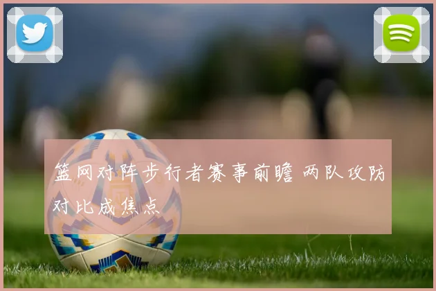 篮网对阵步行者赛事前瞻 两队攻防对比成焦点