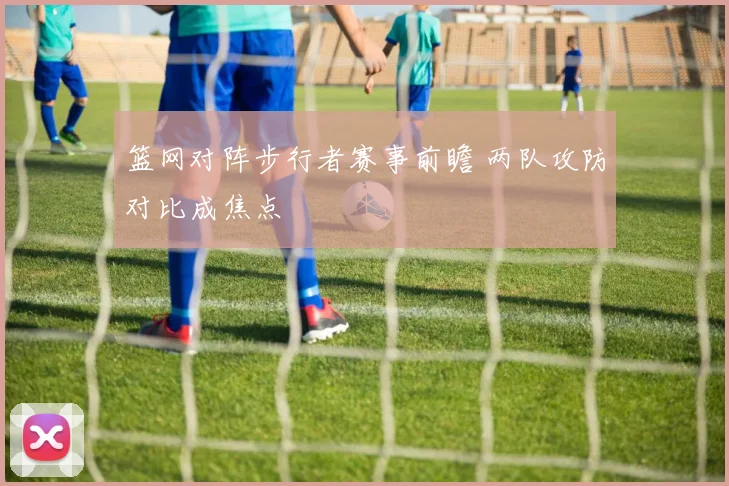 篮网对阵步行者赛事前瞻 两队攻防对比成焦点