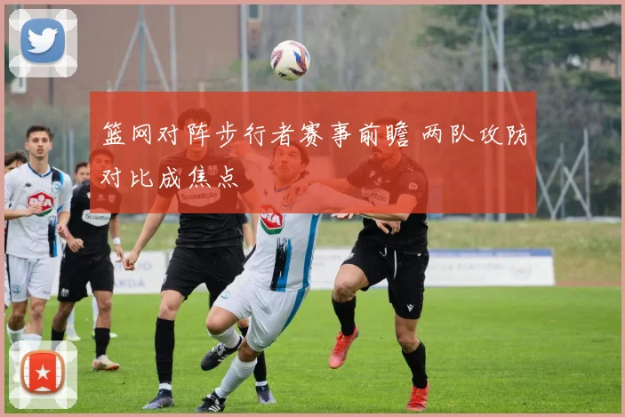 篮网对阵步行者赛事前瞻 两队攻防对比成焦点
