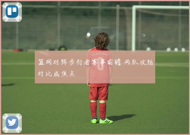 篮网对阵步行者赛事前瞻 两队攻防对比成焦点