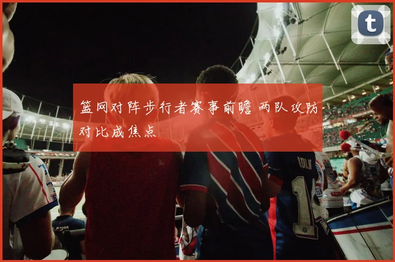 篮网对阵步行者赛事前瞻 两队攻防对比成焦点