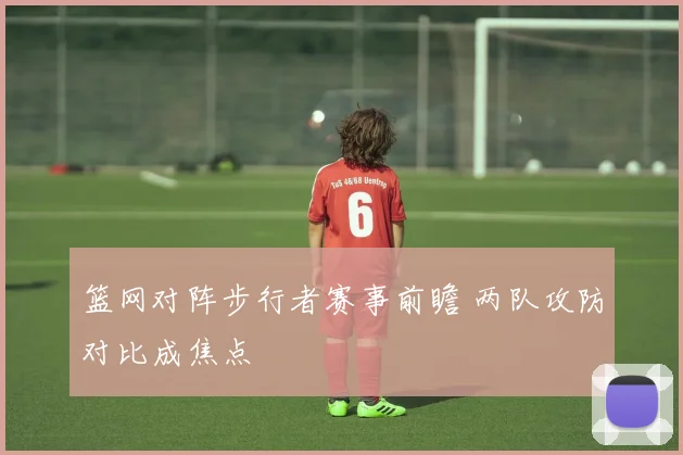篮网对阵步行者赛事前瞻 两队攻防对比成焦点
