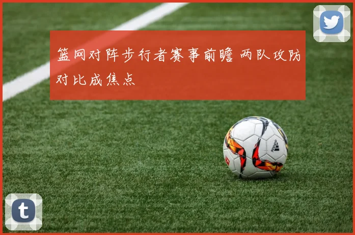 篮网对阵步行者赛事前瞻 两队攻防对比成焦点