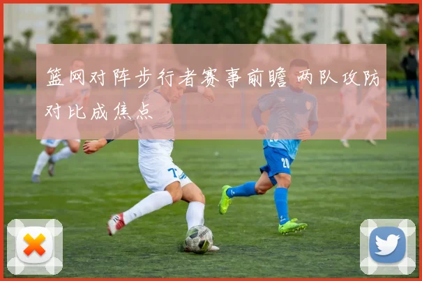 篮网对阵步行者赛事前瞻 两队攻防对比成焦点