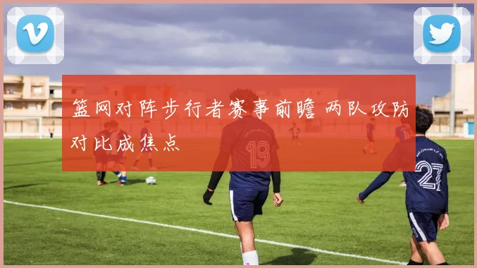 篮网对阵步行者赛事前瞻 两队攻防对比成焦点