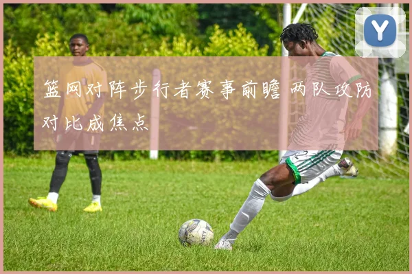 篮网对阵步行者赛事前瞻 两队攻防对比成焦点