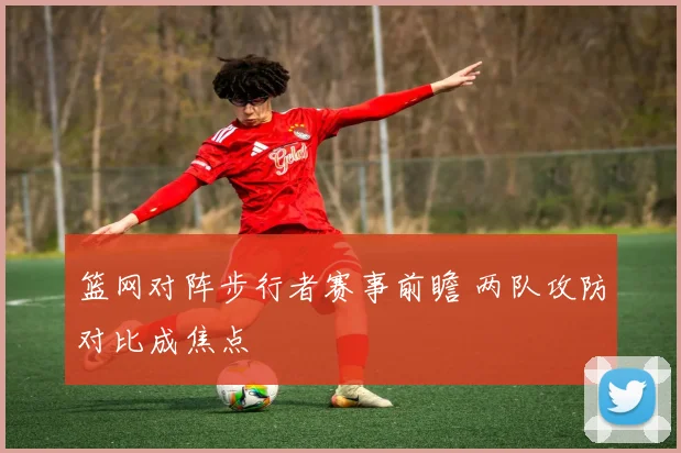 篮网对阵步行者赛事前瞻 两队攻防对比成焦点