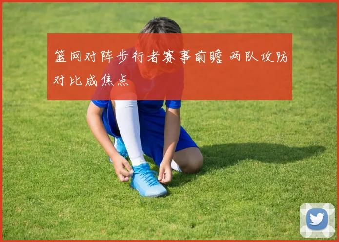 篮网对阵步行者赛事前瞻 两队攻防对比成焦点