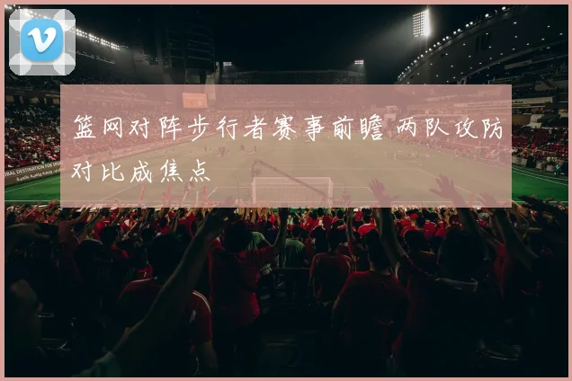 篮网对阵步行者赛事前瞻 两队攻防对比成焦点