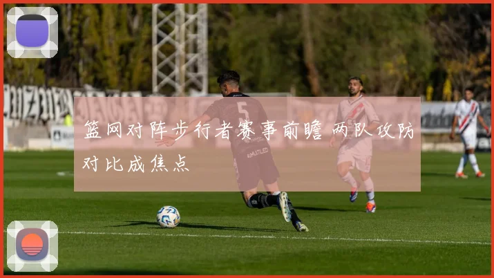 篮网对阵步行者赛事前瞻 两队攻防对比成焦点